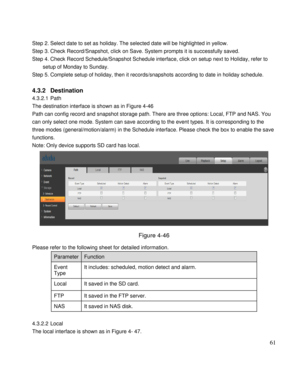 Page 66                                              
 61 
 
Step 2. Select date to set as holiday. The selected date will be highlighted in yellow.  
Step 3. Check Record/Snapshot, click on Save. System prompts it is successfully saved.  
Step 4. Check Record Schedule/Snapshot Schedule interface, click on setup next to Holiday, refer to 
setup of Monday to Sunday.  
Step 5. Complete setup of holiday, then it records/snapshots according to date in holiday schedule.  
 
4.3.2 Destination  
4.3.2.1 Path 
The...