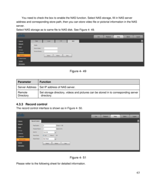 Page 68                                              
 63 
You need to check the box to enable the NAS function. Select NAS storage, fill in NAS server 
address and corresponding store path, then you can store video file or pictorial information in the NAS 
server.  
Select NAS storage as to same file to NAS disk. See Figure 4- 49. 
 
Figure 4- 49 
 
Parameter Function 
Server Address Set IP address of NAS server. 
Remote 
Directory 
Set storage directory, videos and pictures can be stored in to corresponding...