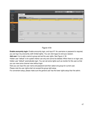 Page 72                                              
 67 
 
 
Figure 4-54 
Enable anonymity login: Enable anonymity login, and input IP. No username or password is required, 
you can log in by anonymity (with limited rights). You can click logout to end your session.  
Add user: It is to add a name to group and set the user rights. See Figure 4- 55. 
Hidden user “default” is for system interior use only and cannot be deleted. When there is no login user, 
hidden user “default” automatically login. You can set...