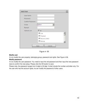 Page 73                                              
 68 
 
Figure 4- 55 
Modify user  
It is to modify the user property, belonging group, password and rights. See Figure 4-56. 
Modify password  
It is to modify the user password. You need to input the old password and then input the new password 
twice to confirm the new setup. Please click the OK button to save.  
Please note, the password ranges from 0-digit to 32-digit. It shall include the number and letter only. For 
the user who has the account rights,...