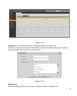 Page 75                                              
 70 
 
 
Figure 4- 57 
Add group: It is to add group and set its corresponding rights. See Figure 4- 58. 
Please input the group name and then check the box to select the corresponding rights. It includes: 
preview, playback, record control, PTZ control and etc.  
 
Figure 4- 58 
Modify group  
Click the modify group button, you can see an interface is shown as in Figure 4-59.  