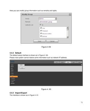 Page 76                                              
 71 
Here you can modify group information such as remarks and rights.  
 
Figure 4-59 
 
4.4.3 Default  
The default setup interface is shown as in Figure 4- 60. 
Please note system cannot restore some information such as network IP address. 
 
Figure 4- 60 
4.4.4 Import/Export  
The interface is shown as in Figure 4- 61. 
  