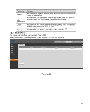 Page 80                                              
 75 
Parameter  Function  
Search  
 
You can select log type from the drop down list and then click search 
button to view the list. 
You can click the stop button to terminate current search operation.  
Log 
information  
You can select one item to view the detailed information. 
Clear You can click this button to delete all displayed log files.  Please note 
system does not support clear by type. 
Backup  You can click this button to backup log files to...