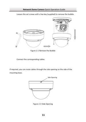 Page 12Network Dome Camera Quick Operation Guide  11 Loosen the set screws with a hex key (supplied) to remove the bubble.               Figure 2-2 Remove the Bubble  Connect the corresponding cables.  If required, you can route cables through the side opening on the side of the mounting base.  Figure 2-3 Side Opening Side Opening 