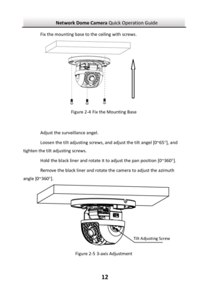 Page 13Network Dome Camera Quick Operation Guide  12 Fix the mounting base to the ceiling with screws. Figure 2-4 Fix the Mounting Base  Adjust the surveillance angel.  Loosen the tilt adjusting screws, and adjust the tilt angel [0~65], and tighten the tilt adjusting screws.  Hold the black liner and rotate it to adjust the pan position [0~360].  Remove the black liner and rotate the camera to adjust the azimuth angle [0~360].  Figure 2-5 3-axis Adjustment Tilt Adjusting Screw 
