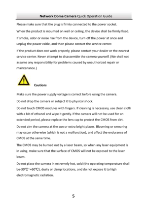 Page 6Network Dome Camera Quick Operation Guide  5Please make sure that the plug is firmly connected to the power socket. When the product is mounted on wall or ceiling, the device shall be firmly fixed.  If smoke, odor or noise rise from the device, turn off the power at once and unplug the power cable, and then please contact the service center.  If the product does not work properly, please contact your dealer or the nearest service center. Never attempt to disassemble the camera yourself. (We shall not...