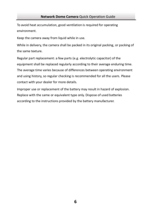 Page 7Network Dome Camera Quick Operation Guide  6To avoid heat accumulation, good ventilation is required for operating environment.  Keep the camera away from liquid while in use. While in delivery, the camera shall be packed in its original packing, or packing of the same texture. Regular part replacement: a few parts (e.g. electrolytic capacitor) of the equipment shall be replaced regularly according to their average enduring time. The average time varies because of differences between operating...