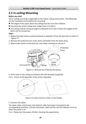 Page 11 Advidia A-200 5-inch Speed Dome·Quick Start Guide  10 2.2 In-ceiling Mounting Before you start: The in-ceiling mounting is applicable to the indoor ceiling construction. The followings are the mandatory precondition for mounting:  The height of the space above the ceiling must be more than 250mm.  The thickness of the ceiling must ranges from 5 to 40mm.  The ceiling must be strong enough to withstand more than 4 times the weight of the dome and its accessories. Steps: 1. Rotate the lower dome...