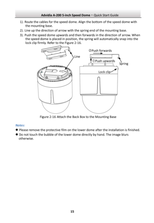 Page 16 Advidia A-200 5-inch Speed Dome·Quick Start Guide  15 1). Route the cables for the speed dome. Align the bottom of the speed dome with the mounting base. 2). Line up the direction of arrow with the spring end of the mounting base. 3). Push the speed dome upwards and then forwards in the direction of arrow. When the speed dome is placed in position, the spring will automatically snap into the lock clip firmly. Refer to the Figure 2-16.        Figure 2-16 Attach the Back Box to the Mounting Base Notes:  ...