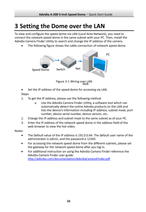 Page 17 Advidia A-200 5-inch Speed Dome·Quick Start Guide  16 3 Setting the Dome over the LAN To view and configure the speed dome via LAN (Local Area Network), you need to connect the network speed dome in the same subnet with your PC. Then, install the Advidia Camera Finder Utility to search and change the IP address of the camera.  The following figure shows the cable connection of network speed dome.  Figure 3-1 Wiring over LAN  Set the IP address of the speed dome for accessing via LAN. Steps: 1. To get...