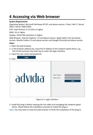 Page 18  4 Accessing via Web browser System Requirement: Operating System: Microsoft Windows XP SP1 and above version / Vista / Win7 / Server 2003 / Server 2008 32bits CPU: Intel Pentium IV 3.0 GHz or higher RAM: 1G or higher Display: 1024×768 resolution or higher Web Browser: Internet Explorer 7.0 and above version, Apple Safari 5.02 and above version, Mozilla Firefox 3.5 and above version and Google Chrome8 and above version Steps: 1. Open the web browser. 2. In the browser address bar, input the IP address...