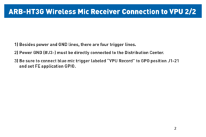 Page 32 
ARB-HT3G Wireless Mic  Receiver Connecon t\Po VP\f 2/2 
1. Besides pow er and  GND lines, there are four trigger lines .
See the page 7 and connect each line properly  to the GPI inputs.
2. Powe r GND (#J3-) must be directly  connected to the Distribution Center .
3. Be sure to connect “blue” mic trigger labeled  “VPU Record” to GPO 
position  J1-21
     and set FE application  GPO setting according to instructions on page 18 of  
this manual.
1) Besides power and GND lines, there are four trigger...