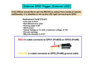 Page 18Radioshack Part# 276-011 Lens size is 5mm 
 Red diffused lens color 
 Viewing angle is 60 °
°°
°
 30mA (max) 
 Typical Voltage is 12, with a maximum voltage of 12 V One per package 
If the Officer would like to see the REC/Error stat us from inside of vehicle 
additionally, it is possible to set up the LED ligh t connecting to GPIO
External GPIO Trigger (External LED)One per package Mfg hole diameter is 5/16 
RED
(+) cable connects to GPO1 (Pin#25) or GPO2 (Pin#8)
YELLOW
(-) cable connects to...
