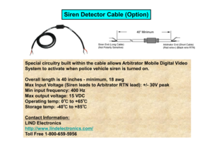 Page 19Special circuitry built within the cable allows Arbitrator Mobile Digital Video 
System to activate when police vehicle siren is tur ned on.
Siren Detector Cable (Option)
Overall length is 40 inches - minimum, 18 awg  
Max Input Voltage (Siren leads to Arbitrator RTN le ad): +/- 30V peak 
Min input frequency: 400 Hz  
Max output voltage: 15 VDC  
Operating temp: 0 ℃
℃℃
℃
to +65 ℃
℃℃
℃
Storage temp: -40 ℃
℃℃
℃
to +85 ℃
℃℃
℃
Contact Information:LIND Electronicshttp://www.lindelectronics.com/Toll Free...