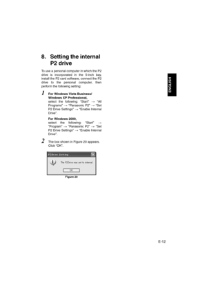 Page 13E-12
ENGLISH
8. Setting the internal 
P2 drive
To use a personal computer in which the P2
drive is incorporated in the 5-inch bay,
install the P2 card software, connect the P2
drive to the personal computer, then
perform the following setting: 
1For Windows Vista Business/
Windows XP Professional,
select the following: “Start” > “All
Programs” > “Panasonic P2” > “Set
P2 Drive Settings” > “Enable Internal
Drive”. 
For Windows 2000, 
select the following: “Start” >
“Program” > “Panasonic P2” > “Set
P2...