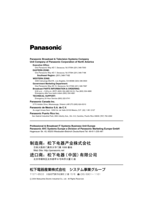 Page 20Panasonic Broadcast & Television Systems Company
Unit Company of Panasonic Corporation of North America
Executive Office:One Panasonic Way 4E-7, Secaucus, NJ 07094 (201) 348-7000
EASTERN ZONE:One Panasonic Way 4E-7, Secaucus, NJ 07094 (201) 348-7196
Southeast Region: (201) 348-7162
WESTERN ZONE:
3330 Cahuenga Blvd W., Los Angeles, CA 90068 (323) 436-3500
Government Marketing Department:One Panasonic Way 2E-10, Secaucus, NJ 07094 (201) 348-7587
Broadcast PARTS INFORMATION & ORDERING:9:00 a.m. – 5:00 p.m....