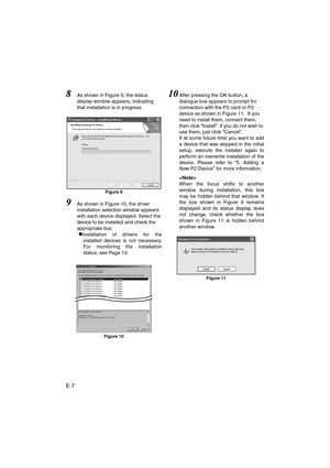 Page 8E-7
8As shown in Figure 9, the status 
display window appears, indicating 
that installation is in progress. 
Figure 9
9As shown in Figure 10, the driver 
installation selection window appears 
with each device displayed. Select the 
device to be installed and check the 
appropriate box. 
zInstallation of drivers for the
installed devices is not necessary.
For monitoring the installation
status, see Page 13.
Figure 10
10After pressing the OK button, a 
dialogue box appears to prompt for 
connection with...