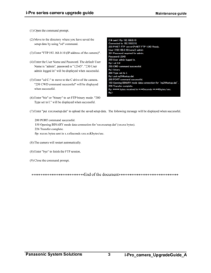 Page 3 i-Pro series camera upgrade guide                                                  Maintenance guide
3 Panasonic System Solutions i-Pro_camera_UpgradeGuide_A
(1) Open the command prompt.
(2) Move to the directory where you have saved the setup data by using "cd" command.
(3) Enter "FTP 192.168.0.10 (IP address of the camera)".
(4) Enter the User Name and Password. The default User  Name is "admin", password is "12345". "230 User 
admin logged in" will be displayed...