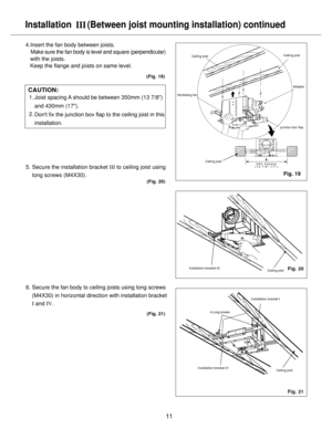 Page 11Ventilating fan
11
Installation 
   (Between joist mounting installation) continued
4.Insert the fan body between joists.
    Make sure the fan body is level and square (perpendicular) 
   with the joists.
   Keep the flange and joists on same level.
5. Secure the installation bracket III to ceiling joist using
    long screws (M4X30).
6. Secure the fan body to ceiling joists using long screws
    (M4X30) in horizontal direction with installation bracket
    I and IV.
III
CAUTION:
(Fig. 21) (Fig. 20)...
