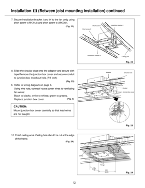 Page 12Installation 
   (Between joist mounting installation) continued
III
12
7. Secure installation bracket I and IV to the fan body using
    short screw I (M4X12) and short screw II (M4X10).
10. Finish ceiling work. Ceiling hole should be cut at the edge
      of the frame.
(Fig. 22)
Fig. 24
8. Slide the circular duct onto the adapter and secure with 
     tape.Remove the junction box cover and secure conduit 
    to junction box knockout hole.(7/8 inch)
    Refer to wiring diagram on page 6.
    Using wire...