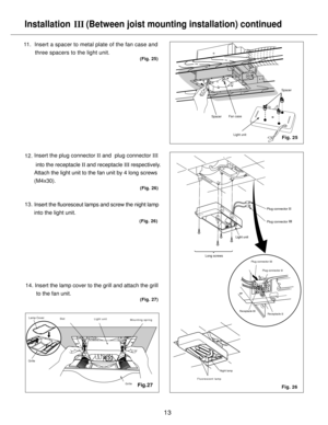 Page 13Plug connector Plug connector
Installation 
   (Between joist mounting installation) continued
III
13
11.  Insert a spacer to metal plate of the fan case and
       three spacers to the light unit.
14. Insert the lamp cover to the grill and attach the grill
       to the fan unit.
(Fig. 25)
Fig. 25
Fig. 26
Fan case
Light unitSpacer
Long screws
Receptacle 
II
Plug connector 
III
Plug connector 
II
Receptacle 
III
(Fig. 27)
Night lamp
Spacer
Insert the fluoresceut lamps and screw the night lamp 
into the...