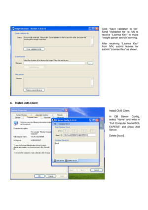 Page 5 
   
6.    Install CMS Client 
 
 
Install CMS Client.    
In  DB  Server  Config,  
select  “Name”  and  write  in  
“Full  Computer  Name \SQL 
EXPESS”  and  press  Add  
Server.  
Delete [local]. 
Click  “Save  validation  to  file”. 
Send  “Validation  file”  to  IVN  to 
receive  “License  Key”  to  make 
“insight parser service” running.  
After  receiving  “License  Key”  
from  IVN,  submit  license  for  
submit “License Key” as shown.
    