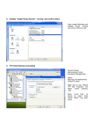 Page 6 
8.    Enables “Insight Parser Service” “running” and confirm others 
 
 
   
9.    FTP Home Directory and setting 
 
 
   
Open  Insight Watchdog  and  
enables  Parser  “running 
and confirm others as well.  
[Control Panel]-  
[Adminstrative Tools]-  
[Computer Management]-    
Select  
[Services and Applications]  
-[IIS]-[FTP sites]    
Right  click  to  see  “Default  
FTP  Site  Properties”  and  
select  “Home  Directory  
“ tab.    
Make  “Local  Path”  as  
shown  to  select  three  
“Read”...