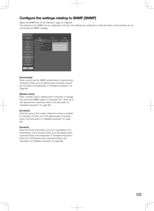 Page 103103
Configure	the	settings	relating	to	SNMP	[SNMP]
Select the [SNMP] tab on the "Network" page. (+ Page 60)
The settings for the SNMP can be configured on this tab. The settings are configured to check the status of the recorder, etc. by 
connecting the SNMP manager.
    
[Community]
Enter a name used for SNMP authentication in alphanumeric 
characters. Enter up to 32 alphanumeric characters exclud-
ing "&" listed in the description of "Available characters". (+ 
Page 96) 
[System...