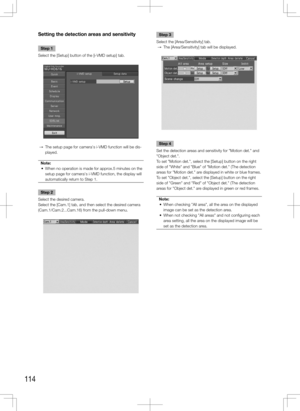 Page 114114
Setting the detection areas and sensitivity
Step 1
Select the [Setup] button of the [i-VMD setup] tab. 
  →  The setup page for camera's i-VMD function will be dis-
played. 
Note:
	 •	 When	no	operation	is	made	for	approx.5	minutes	on	the	 setup page for camera's i-VMD function, the display will 
automatically return to Step 1.
Step 2
Select the desired camera. 
Select the [Cam.1] tab, and then select the desired camera 
(Cam.1/Cam.2...Cam.16) from the pull-down menu. 
    
Step 3
Select the...