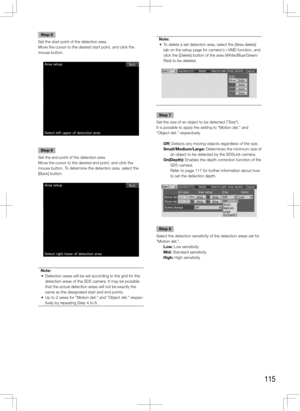 Page 115115
Step 5
Set the start point of the detection area. 
Move the cursor to the desired start point, and click the 
mouse button. 
Step 6
Set the end point of the detection area.
Move the cursor to the desired end point, and click the 
mouse button. To determine the detection area, select the 
[Back] button.
Note:
	 •	 Detection	areas	will	be	set	according	to	the	grid	for	the	 detection areas of the SD5 camera. It may be possible 
that the actual detection areas will not be exactly the 
same as the...