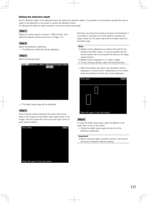 Page 117117
Setting the detection depth
Set the detection depth of the detected areas. By setting the detection depth, it is possible to automatically cal\
culate the size of 
object to be detected on the screen to reduce the detection failure. 
To calculate the detection depth properly, mount the camera horizontally.
    
Step 1
Display the setup page for camera's i-VMD function, and 
select the desired camera and scene. (+ Page 114)
Step 2
Select the [Detection depth] tab. 
  →  The [Detection depth] tab...