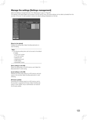 Page 123123
Manage	the	settings	[Settings	management]
Select the [Settings management] tab of the "Maintenance" page. (+ Page 60)
The settings of the setup pages can be saved in the SD memory card, and saved settings can be called up (loaded) from the 
recorder on this tab. It is also possible to restore the default settings (Initialization) on this tab.
    
[Reset	to	the	default]
Initializes the setting data. Select the [Execute] button to 
start formatting. Note:
	 •	 The	following	setting	items	will...