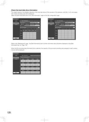 Page 128128
Check the hard disk drive information
The original capacity, the available capacities of the hard disk drives of the recorder or the extension units (Ext.1 to 3), and capac-
ities of each recording area will be displayed. 
Select the [Disk Information] tab of the "Disk Information" page on the \
disk configuration page. 
Refer to the "Maintenance" page - the [Disk Information] tab for further\
 information about the items displayed on the [Disk 
Information] tab. (+ Page 119)
When the...