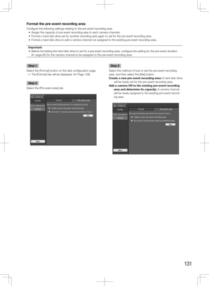 Page 131131
Format the pre-event recording area
Configure the following settings relating to the pre-event recording area. 
	 •	 Assign	the	capacity	of	pre-event	recording	area	to	each	camera	channels.	
	 •	 Format	a	hard	disk	drive	set	for	another	recording	area	again	to	set	for	the	pre-event	recording	area.	
	 •	 Format	a	hard	disk	drive	to	add	a	camera	channel	not	assigned	to	the	existing	pre-event	recording	area.	Important:
	 •	 Before	formatting	the	hard	disk	drive	to	set	for	a	pre-event	recording	area,...