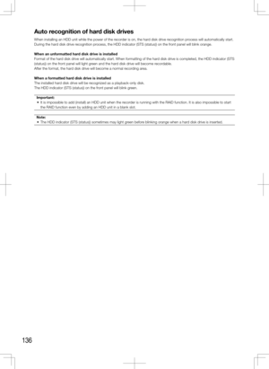 Page 136136
Auto recognition of hard disk drives
When installing an HDD unit while the power of the recorder is on, the hard disk drive recognition process will automatically start.
During the hard disk drive recognition process, the HDD indicator (STS (status)) on the front panel will blink orange.
When an unformatted hard disk drive is installed
Format of the hard disk drive will automatically start. When formatting of the hard disk drive is completed, the HDD indicator (STS 
(status)) on the front panel will...