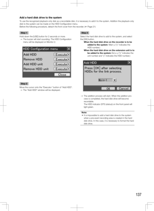 Page 137137
Add a hard disk drive to the system
To use the recognized playback-only disk as a recordable disk, it is necessary to add it to the system. Addition the playba\
ck-only 
disk to the system can be made on the HDD Configuration menu.
Before the following procedure, detach the front cover from the recorder. (+ Page 21)
    
Step 1
Hold down the [USE] button for 2 seconds or more.
  →  The buzzer will start sounding. The HDD Configuration 
menu will be displayed on Monitor 2.
Step 2
Move the cursor onto...