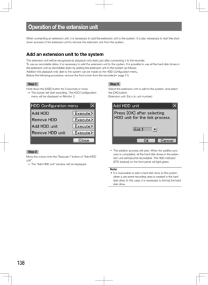 Page 138138
When connecting an extension unit, it is necessary to add the extension \
unit to the system. It is also necessary to start the shut-
down process of the extension unit to remove the extension unit from the system.
Add	an	extension	unit	to	the	system
The extension unit will be recognized as playback-only disks just after connecting it to the recorder.
To use as recordable disks, it is necessary to add the extension unit to the system. It\
 is possible to use all the hard disk drives in 
the extension...