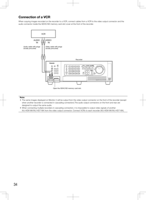 Page 3434
Connection	of	a	VCR
When copying images recorded on the recorder to a VCR, connect cables from a VCR to the video output connector and the 
audio connector inside the SDHC/SD memory card slot cover at the front of the recorder.Note:
	 •	 The	same	images	displayed	on	Monitor	2	will	be	output	from	the	video	output	connector	on	the	front	of	the	recorder	(except	 when another recorder is connected in cascading connection).The audio output connectors o\
n the front and rear are 
designed to output the same...