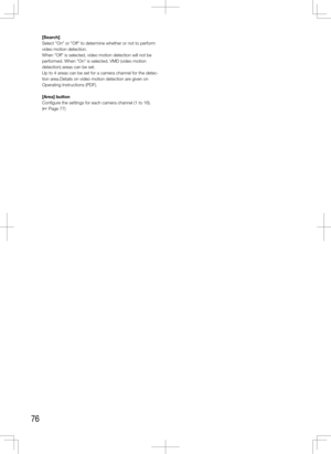 Page 7676
[Search]
Select "On" or "Off" to determine whether or not to perform 
video motion detection.
When "Off" is selected, video motion detection will not be 
performed. When "On" is selected, VMD (video motion 
detection) areas can be set.
Up to 4 areas can be set for a camera channel for the detec-
tion area.Details on video motion detection are given on 
Operating Instructions (PDF).
[Area]	button
Configure the settings for each camera channel (1 to 16).  
(+ Page 77)
     