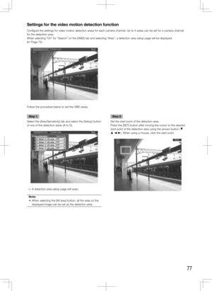 Page 7777
Step 1
Select the [Area/Sensitivity] tab and select the [Setup] button 
of one of the detection areas (A to D).
  →  A detection area setup page will open.
Note:
	 •	 When	selecting	the	[All	area]	button,	all	the	area	on	the	 displayed image can be set as the detection area.
 
    Step 2
Set the start point of the detection area. 
Press the [SET] button after moving the cursor to the desired 
start point of the detection area using the arrows button (C 
D A B). When using a mouse, click the start...