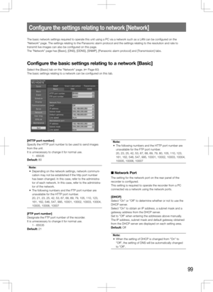 Page 9999
Configure	the	settings	relating	to	network	[Network]
The basic network settings required to operate this unit using a PC via a network such as a LAN can be co\
nfigured on the 
"Network" page. The settings relating to the Panasonic alarm protocol and the settings relating to the resolution and rate to 
transmit live images can also be configured on this page. 
The "Network" page has [Basic], [DNS], [DDNS], [SNMP], [Panasonic alarm \
protocol] and [Transmission] tabs. 
Configure	the...