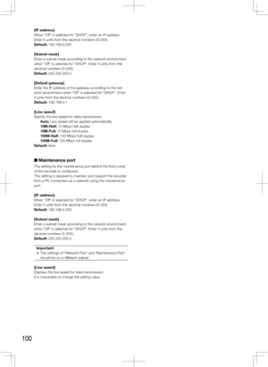 Page 100100
[IP	address]
When "Off" is selected for "DHCP", enter an IP address. 
Enter 4 units from the decimal numbers (0-255). 
Default: 192.168.0.250
[Subnet	mask]
Enter a subnet mask according to the network environment 
when "Off" is selected for "DHCP". Enter 4 units from the 
decimal numbers (0-255). 
Default: 255.255.255.0
[Default	gateway]
Enter the IP address of the gateway according to the net-
work environment when "Off" is selected for "DHCP". Enter...