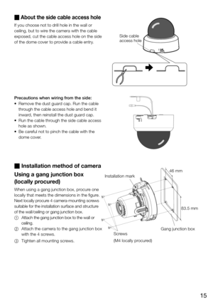 Page 1515
 About the side cable access hole 
If you choose not to drill hole in the wall or 
ceiling, but to wire the camera with the cable 
exposed, cut the cable access hole on the side 
of the dome cover to provide a cable entry. 
Precautions when wiring from the side: 
• Remove the dust guar d cap. Run the cable 
through the cable access hole and bend it 
inward, then reinstall the dust guard cap. 
• Run the cable through the side cable access 
hole as shown. 
• Be careful not to pinch the cable with the...