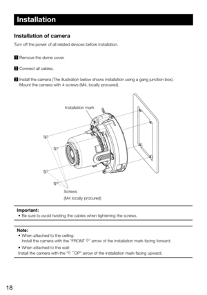 Page 1818
Installation of camera 
Turn off the power of all related devices before installation. 
1	 Remove the dome cover.
2 Connect all cables.
3 Install the camera (The illustration below shows installation using a \
gang junction box). Mount the camera with 4 screws (M4, locally procured). 
Important: 
• Be sure to avoid twisting the cables when tightening the screws.
Note:
•  When attached to the ceiling:
Install the camera with the “FRONT ” arrow of the installation mark facing forward.
• When attached to...