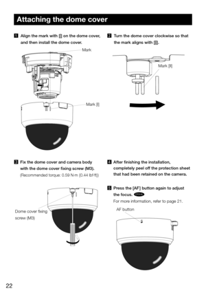 Page 2222
Attaching the dome cover
1 Align the mark with [|] on the dome cover, 
and then install the dome cover. 
3  Fix the dome cover and camera body 
with the dome cover fixing screw (M3).
(Recommended torque: 0.59 N·m {0.44 lbf·ft}) 
4  After finishing the installation, 
completely peel off the protection sheet 
that had been retained on the camera. 
5  Press the [AF] button again to adjust 
the focus. 
CF314L
For more information, refer to page 21.
Mark
Mark [I]
2  Turn the dome cover clockwise so that...