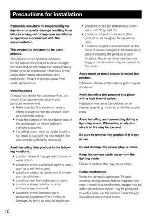 Page 1010
Precautions for installation
Panasonic assumes no responsibility for 
injuries or property damage resulting from 
failures arising out of improper installation 
or operation inconsistent with this 
documentation.
This product is designed to be used 
indoors.
This product is not operable outdoors.
Do not expose the product to direct sunlight 
for hours and do not install the product near a 
heater or an air conditioner. Otherwise, it may 
cause deformation, discoloration and 
malfunction. Keep the...