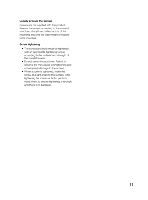 Page 1111
Locally procure the screws
Screws are not supplied with this product. 
Prepare the screws according to the material, 
structure, strength and other factors of the 
mounting area and the total weight of objects 
to be mounted.
Screw tightening
 •  The screws and bolts must be tightened 
with an appropriate tightening torque 
according to the material and strength of 
the installation area. 
  •  Do not use an impact driver. Failure to 
observe this may cause overtightening and 
consequently damage to...