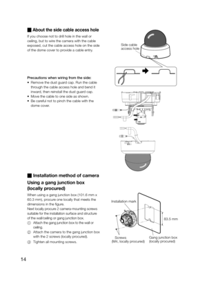 Page 1414
 About the side cable access hole 
If you choose not to drill hole in the wall or 
ceiling, but to wire the camera with the cable 
exposed, cut the cable access hole on the side 
of the dome cover to provide a cable entry. 
Precautions when wiring from the side: 
•  Remove the dust guard cap. Run the cable 
through the cable access hole and bend it 
inward, then reinstall the dust guard cap. 
•  Move the cable to one side as shown. 
•  Be careful not to pinch the cable with the 
dome cover.
...