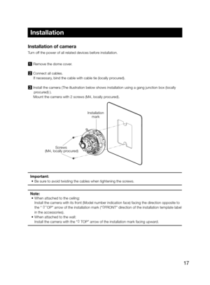 Page 1717
Installation of camera 
Turn off the power of all related devices before installation. 
1  Remove the dome cover.
2 Connect all cables.
    If necessary, bind the cable with cable tie (locally procured). 
3 Install the camera (The illustration below shows installation using a \
gang junction box (locally  procured) ).
    Mount the camera with 2 screws (M4, locally procured). 
Important: 
• Be sure to avoid twisting the cables when tightening the screws.
Note:
•  When attached to the ceiling:
Install...