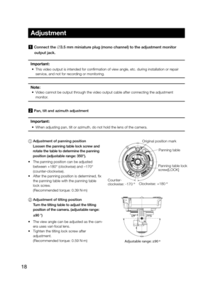 Page 1818
1 Connect the ∅3.5 mm miniature plug (mono channel) to the adjustment monitor output jack. 
Important:
 
•  This video output is intended for confirmation of view angle, etc. during installation or repair 
service, and not for recording or monitoring. 
Note: 
•  Video cannot be output through the video output cable after connecting the adjustment 
monitor. 
2 Pan, tilt and azimuth adjustment 
Important: 
•  When adjusting pan, tilt or azimuth, do not hold the lens of the camera.\
1	 Adjustment of...